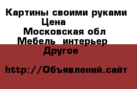 Картины своими руками) › Цена ­ 2 500 - Московская обл. Мебель, интерьер » Другое   